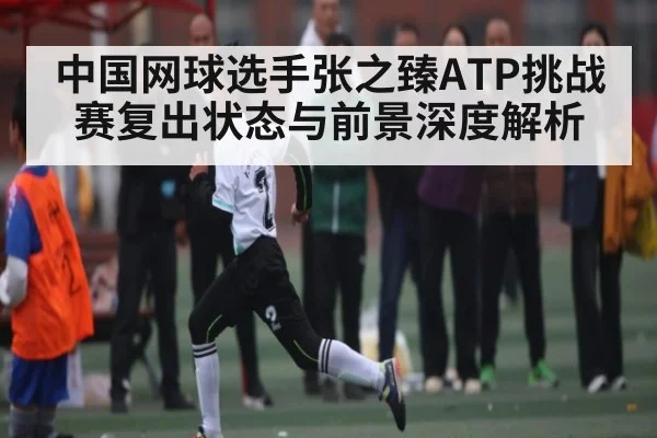 中国网球选手张之臻ATP挑战赛复出状态与前景深度解析
