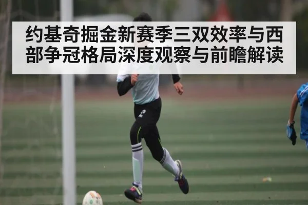 约基奇掘金新赛季三双效率与西部争冠格局深度观察与前瞻解读